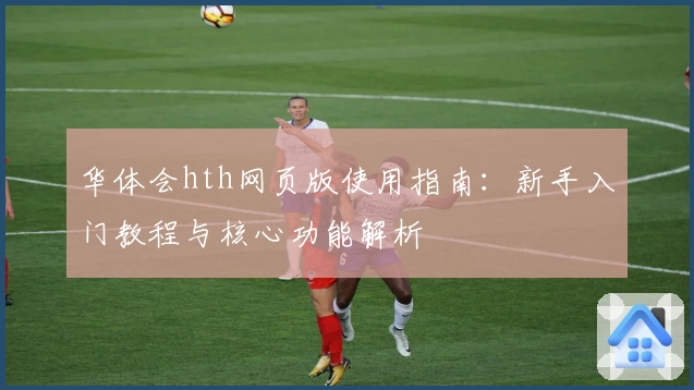 华体会hth网页版使用指南：新手入门教程与核心功能解析