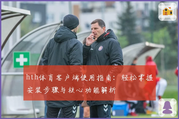 hth体育客户端使用指南：轻松掌握安装步骤与核心功能解析