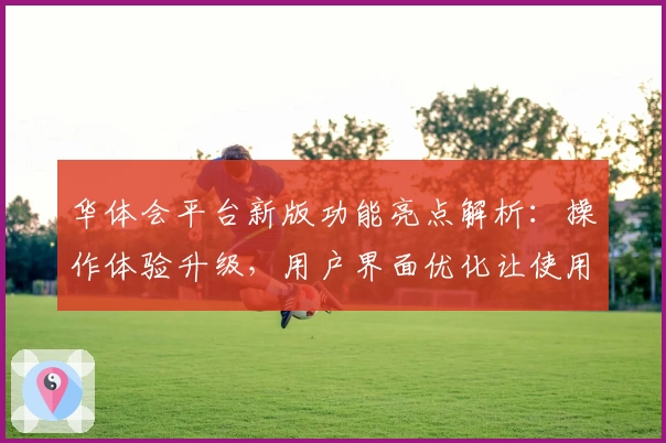 华体会平台新版功能亮点解析：操作体验升级，用户界面优化让使用更便捷