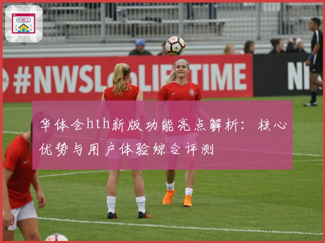华体会hth新版功能亮点解析：核心优势与用户体验综合评测