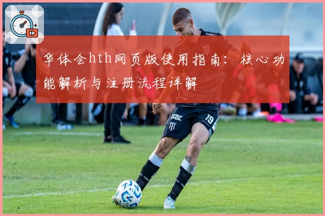 华体会hth网页版使用指南：核心功能解析与注册流程详解