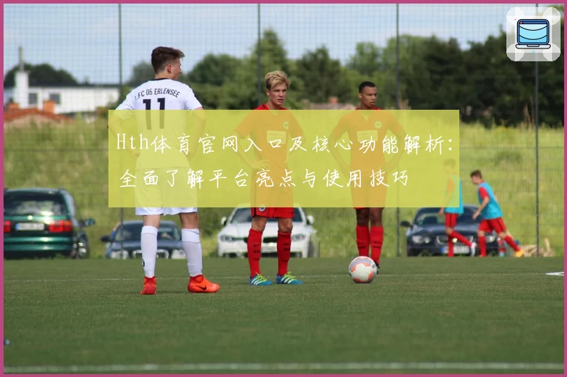 Hth体育官网入口及核心功能解析：全面了解平台亮点与使用技巧