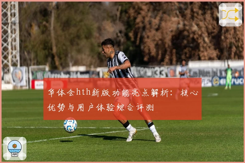 华体会hth新版功能亮点解析：核心优势与用户体验综合评测